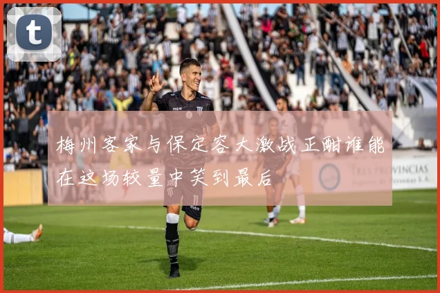 梅州客家与保定容大激战正酣谁能在这场较量中笑到最后