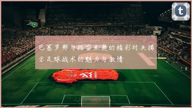 巴塞罗那与格雷米奥的精彩对决揭示足球战术的魅力与激情