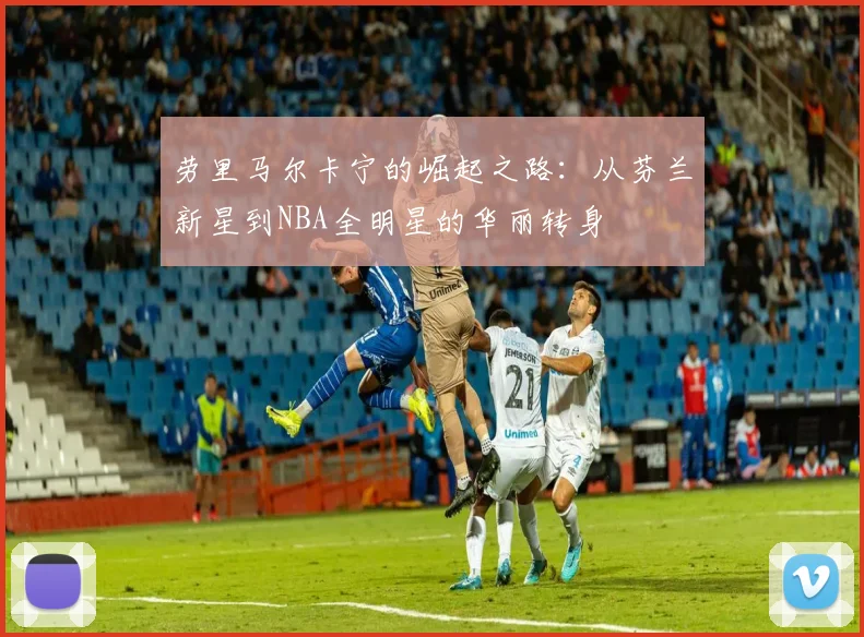 劳里马尔卡宁的崛起之路：从芬兰新星到NBA全明星的华丽转身