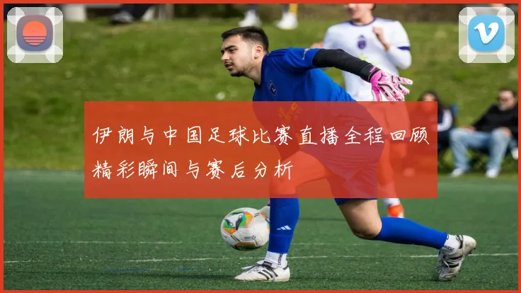 伊朗与中国足球比赛直播全程回顾精彩瞬间与赛后分析