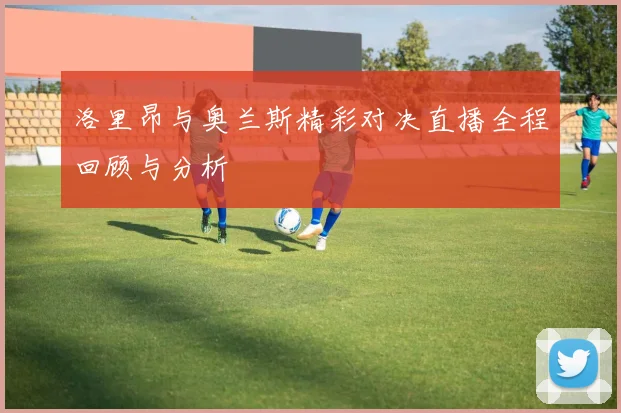 洛里昂与奥兰斯精彩对决直播全程回顾与分析