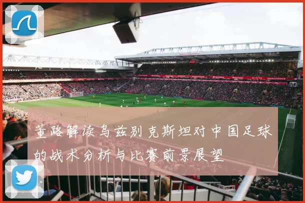 董路解读乌兹别克斯坦对中国足球的战术分析与比赛前景展望