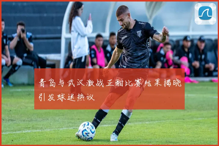 青岛与武汉激战正酣比赛结果揭晓引发球迷热议