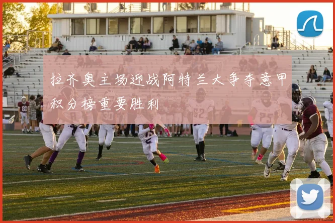 拉齐奥主场迎战阿特兰大争夺意甲积分榜重要胜利