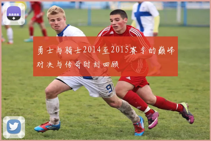 勇士与骑士2014至2015赛季的巅峰对决与传奇时刻回顾