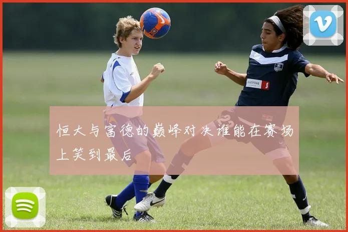 恒大与富德的巅峰对决谁能在赛场上笑到最后