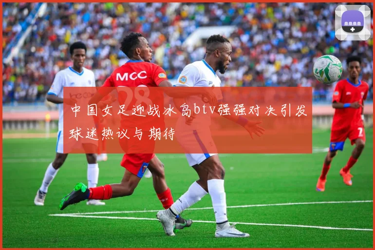 中国女足迎战冰岛btv强强对决引发球迷热议与期待