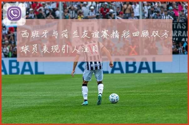 西班牙与荷兰友谊赛精彩回顾双方球员表现引人注目