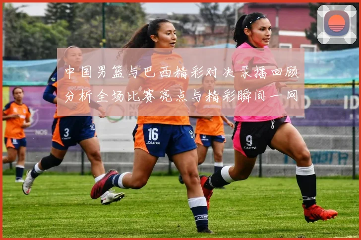 中国男篮与巴西精彩对决录播回顾分析全场比赛亮点与精彩瞬间一网打尽