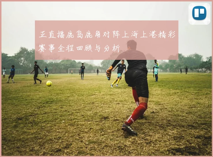 正直播鹿岛鹿角对阵上海上港精彩赛事全程回顾与分析