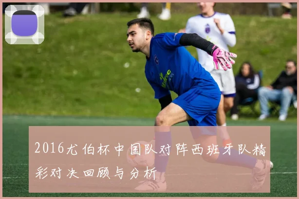 2016尤伯杯中国队对阵西班牙队精彩对决回顾与分析