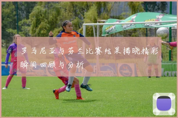 罗马尼亚与芬兰比赛结果揭晓精彩瞬间回顾与分析