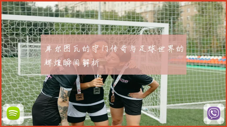 库尔图瓦的守门传奇与足球世界的辉煌瞬间解析