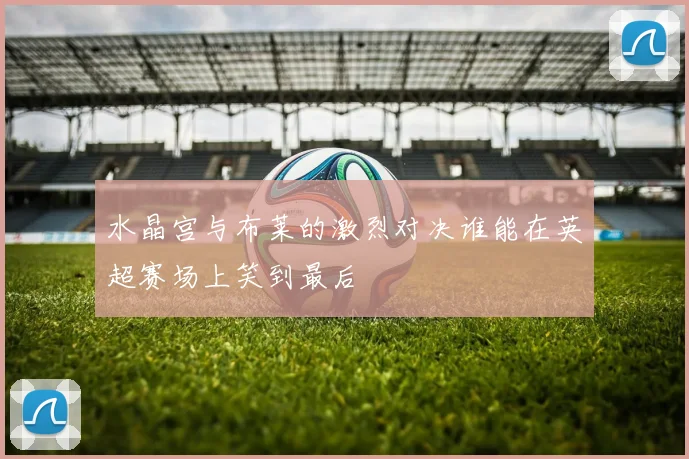 水晶宫与布莱的激烈对决谁能在英超赛场上笑到最后