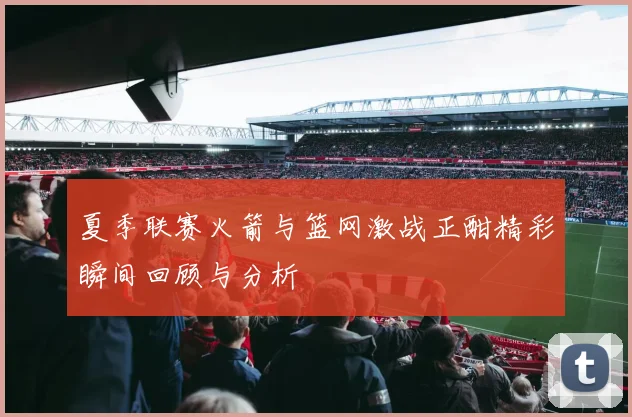夏季联赛火箭与篮网激战正酣精彩瞬间回顾与分析