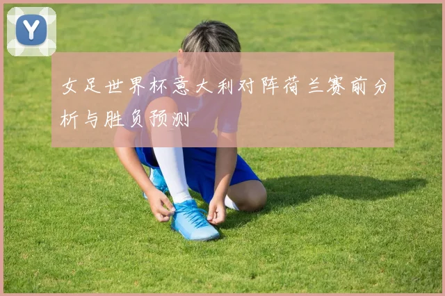 女足世界杯意大利对阵荷兰赛前分析与胜负预测