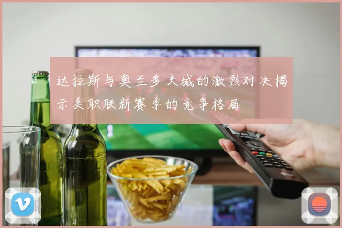 达拉斯与奥兰多夫城的激烈对决揭示美职联新赛季的竞争格局