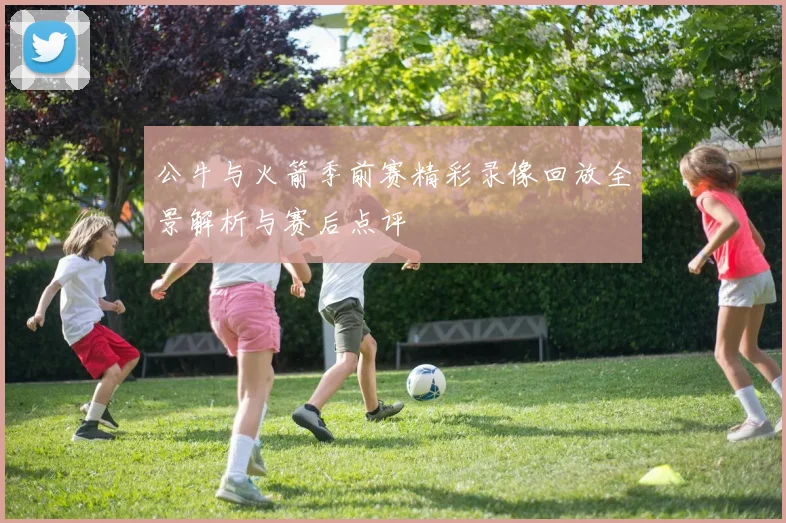 公牛与火箭季前赛精彩录像回放全景解析与赛后点评