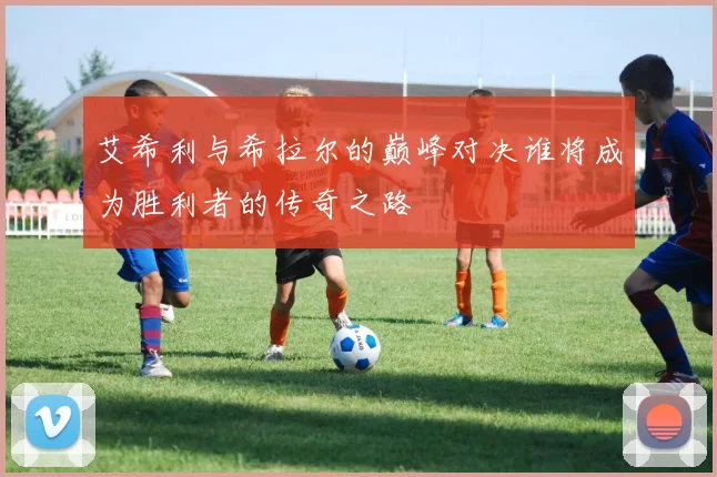 艾希利与希拉尔的巅峰对决谁将成为胜利者的传奇之路