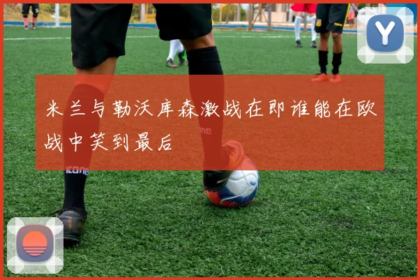米兰与勒沃库森激战在即谁能在欧战中笑到最后