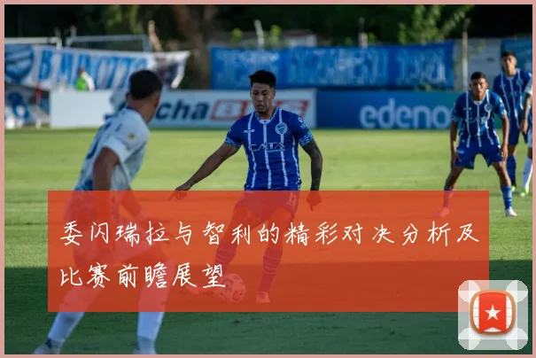 委闪瑞拉与智利的精彩对决分析及比赛前瞻展望