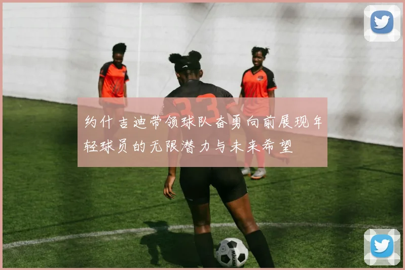 约什吉迪带领球队奋勇向前展现年轻球员的无限潜力与未来希望