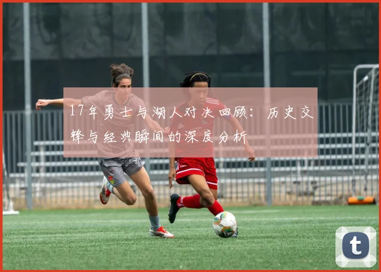 17年勇士与湖人对决回顾：历史交锋与经典瞬间的深度分析