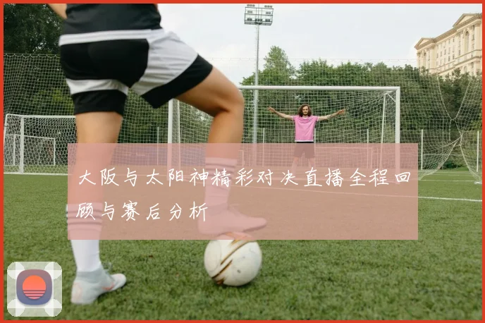 大阪与太阳神精彩对决直播全程回顾与赛后分析