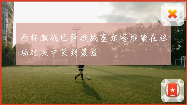 西杯激战巴萨迎战塞尔塔谁能在这场对决中笑到最后