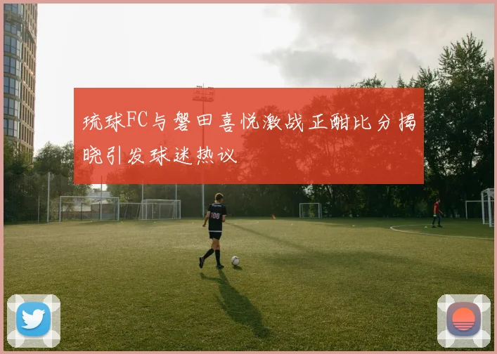 琉球FC与磐田喜悦激战正酣比分揭晓引发球迷热议