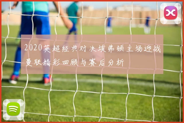 2020英超经典对决埃弗顿主场迎战曼联精彩回顾与赛后分析