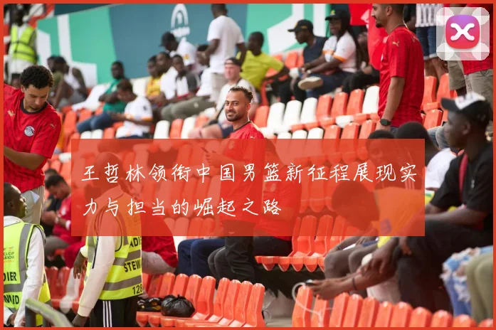 王哲林领衔中国男篮新征程展现实力与担当的崛起之路