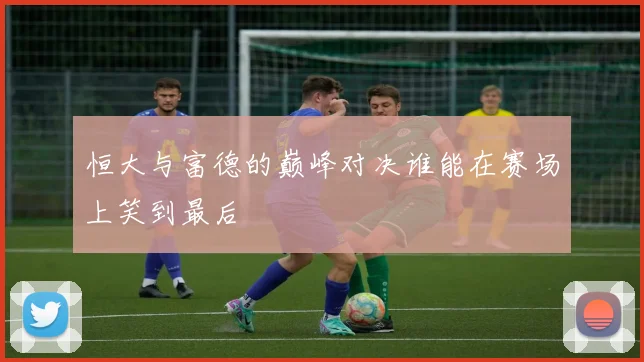 恒大与富德的巅峰对决谁能在赛场上笑到最后