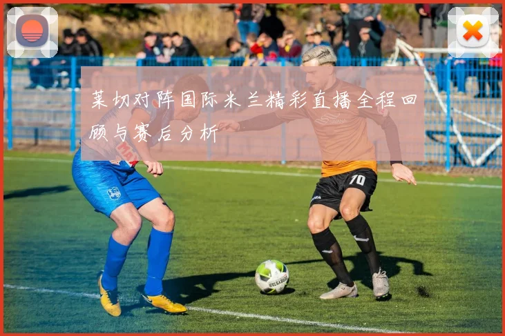 莱切对阵国际米兰精彩直播全程回顾与赛后分析