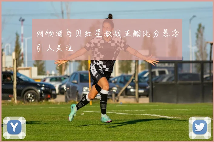 利物浦与贝红星激战正酣比分悬念引人关注