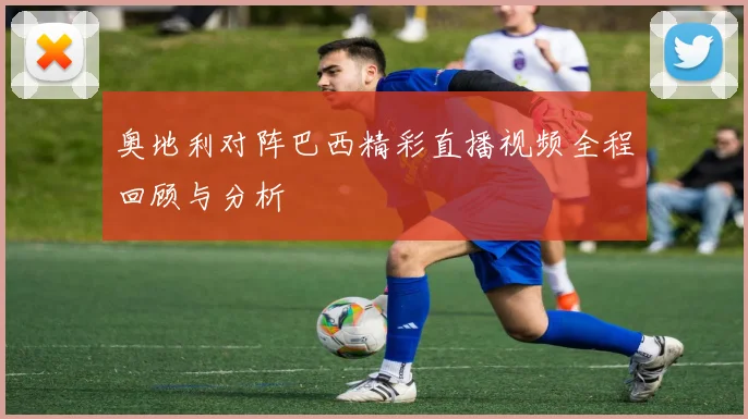 奥地利对阵巴西精彩直播视频全程回顾与分析