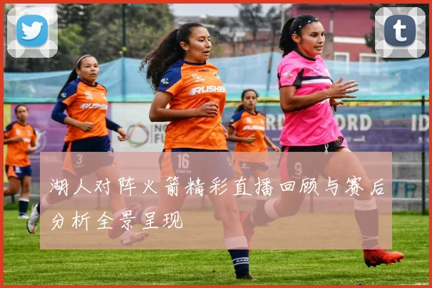 湖人对阵火箭精彩直播回顾与赛后分析全景呈现